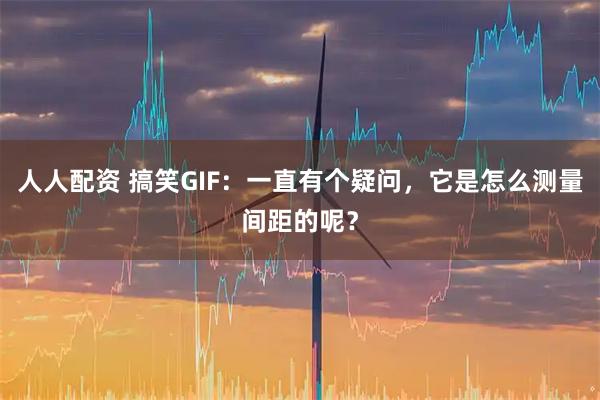 人人配资 搞笑GIF：一直有个疑问，它是怎么测量间距的呢？