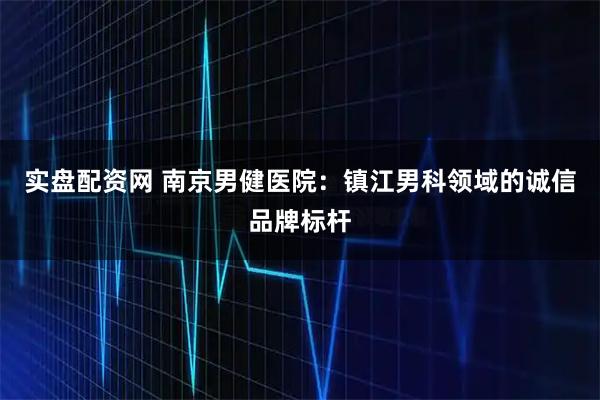 实盘配资网 南京男健医院:镇江男科领域的诚信品牌标杆