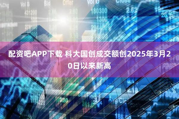 配资吧APP下载 科大国创成交额创2025年3月20日以来新高