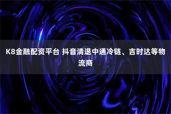 K8金融配资平台 抖音清退中通冷链、吉时达等物流商