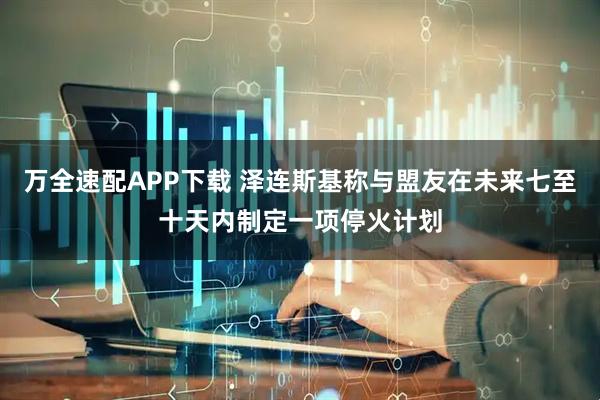 万全速配APP下载 泽连斯基称与盟友在未来七至十天内制定一项停火计划