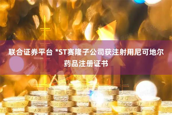 联合证券平台 *ST赛隆子公司获注射用尼可地尔药品注册证书