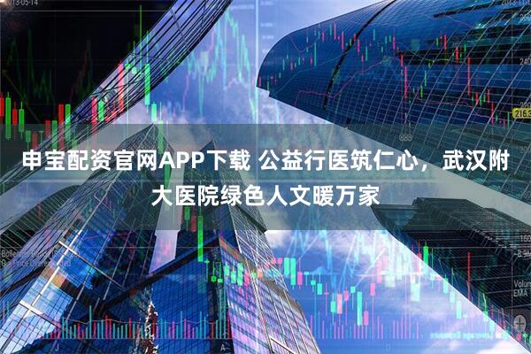申宝配资官网APP下载 公益行医筑仁心，武汉附大医院绿色人文暖万家