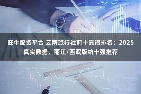 旺牛配资平台 云南旅行社前十靠谱排名：2025真实数据，丽江/西双版纳十强推荐