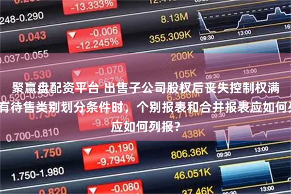 聚赢盘配资平台 出售子公司股权后丧失控制权满足持有待售类别划分条件时，个别报表和合并报表应如何列报？