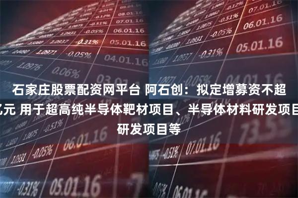 石家庄股票配资网平台 阿石创:拟定增募资不超9亿元 用于超高纯半导体靶材项目、半导体材料研发项目等