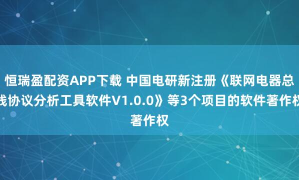 恒瑞盈配资APP下载 中国电研新注册《联网电器总线协议分析工具软件V1.0.0》等3个项目的软件著作权