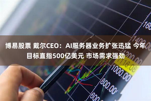 博易股票 戴尔CEO：AI服务器业务扩张迅猛 今年目标直指500亿美元 市场需求强劲