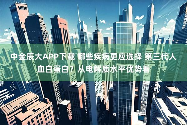 中金辰大APP下载 哪些疾病更应选择 第三代人血白蛋白?从电解质水平优势看