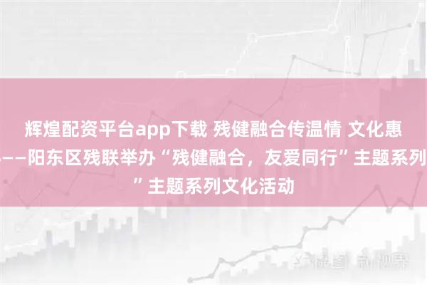 辉煌配资平台app下载 残健融合传温情 文化惠残暖人心——阳东区残联举办“残健融合，友爱同行”主题系列文化活动