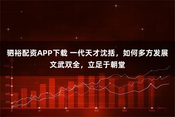 驷裕配资APP下载 一代天才沈括，如何多方发展文武双全，立足于朝堂