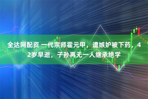 全达网配资 一代宗师霍元甲，遭嫉妒被下药，42岁早逝，子孙再无一人继承绝学