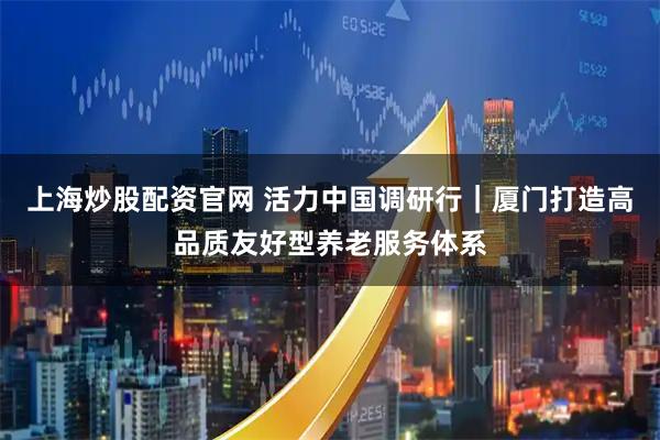 上海炒股配资官网 活力中国调研行｜厦门打造高品质友好型养老服务体系