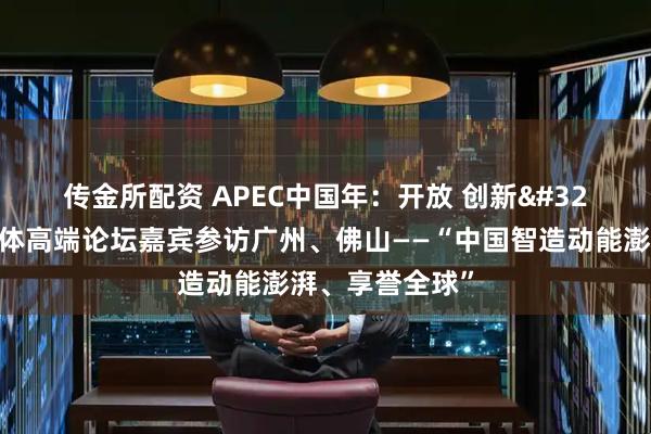 传金所配资 APEC中国年：开放 创新 合作｜亚太媒体高端论坛嘉宾参访广州、佛山——“中国智造动能澎湃、享誉全球”