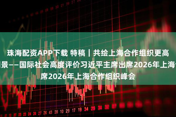珠海配资APP下载 特稿|共绘上海合作组织更高质量发展新图景——国际社会高度评价习近平主席出席2026年上海合作组织峰会