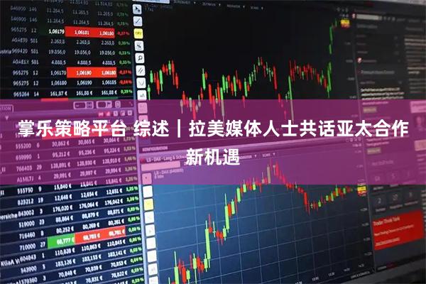 掌乐策略平台 综述|拉美媒体人士共话亚太合作新机遇