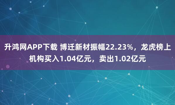 升鸿网APP下载 博迁新材振幅22.23%，龙虎榜上机构买入1.04亿元，卖出1.02亿元